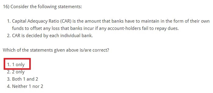 Consider the following statements: Capital Adequacy Ratio (CAR) is the amount that banks have to maintain in the form of their own funds to offset any loss that banks incur if any account-holders fail to repay dues. CAR is decided by each individual bank. Which of the statements given above is/are correct? 1 only 2 only Both 1 and 2 Neither 1 nor 2