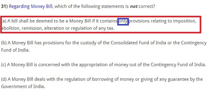 Regarding Money Bill, which of the following statements is not correct? (a) A bill shall be deemed to be a Money Bill if it contains only provisions relating to imposition, abolition, remission, alteration or regulation of any tax. (b) A Money Bill has provisions for the custody of the Consolidated Fund of India or the Contingency Fund of India. (c) A Money Bill is concerned with the appropriation of money out of the Contingency Fund of India. (d) A Money Bill deals with the regulation of borrowing of money or giving of any guarantee by the Government of India.