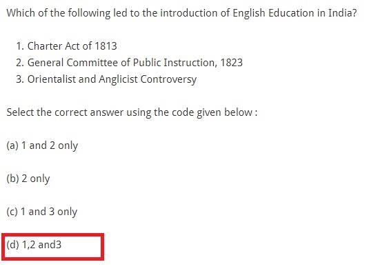 Which of the following led to the introduction of English Education in India? Charter Act of 1813 General Committee of Public Instruction, 1823 Orientalist and Anglicist Controversy Select the correct answer using the code given below : (a) 1 and 2 only (b) 2 only (c) 1 and 3 only (d) 1,2 and3