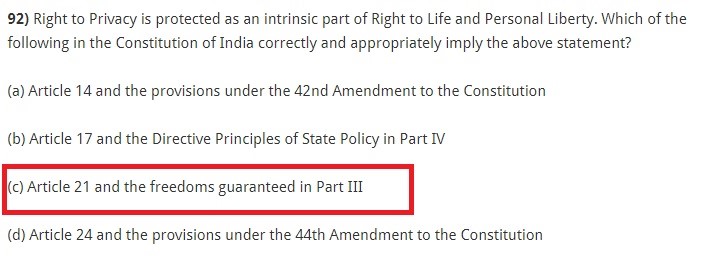 Right to Privacy is protected as an intrinsic part of Right to Life and Personal Liberty. Which of the following in the Constitution of India correctly and appropriately imply the above statement? (a) Article 14 and the provisions under the 42nd Amendment to the Constitution (b) Article 17 and the Directive Principles of State Policy in Part IV (c) Article 21 and the freedoms guaranteed in Part III (d) Article 24 and the provisions under the 44th Amendment to the Constitution