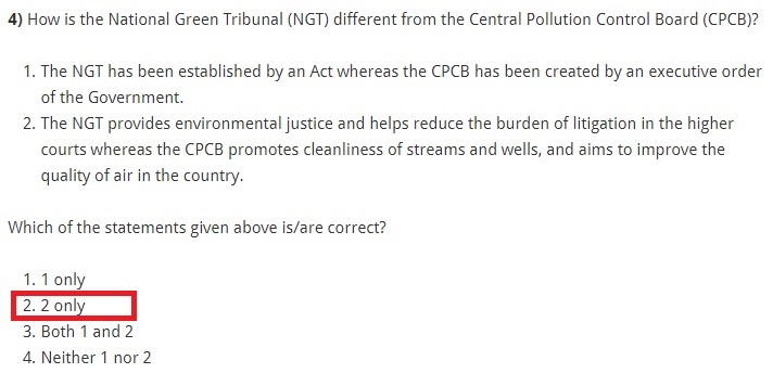 How is the National Green Tribunal (NGT) different from the Central Pollution Control Board (CPCB)? The NGT has been established by an Act whereas the CPCB has been created by an executive order of the Government. The NGT provides environmental justice and helps reduce the burden of litigation in the higher courts whereas the CPCB promotes cleanliness of streams and wells, and aims to improve the quality of air in the country. Which of the statements given above is/are correct? 1 only 2 only Both 1 and 2 Neither 1 nor 2