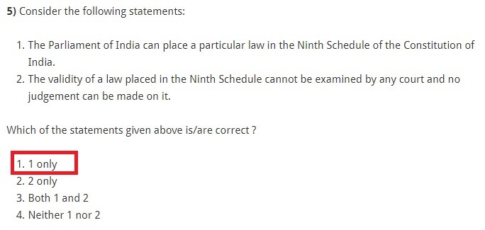 Consider the following statements: The Parliament of India can place a particular law in the Ninth Schedule of the Constitution of India. The validity of a law placed in the Ninth Schedule cannot be examined by any court and no judgement can be made on it. Which of the statements given above is/are correct ? 1 only 2 only Both 1 and 2 Neither 1 nor 2