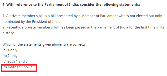 1. With reference to the Parliament of India, consider the following statements: 1. A private member’s bill is a bill presented by a Member of Parliament who is not elected but only nominated by the President of India. 2. Recently, a private member’s bill has been passed in the Parliament of India for the first time in its history. Which of the statements given above is/are correct? (a) 1 only (b) 2 only (c) Both 1 and 2 (d) Neither 1 nor 2