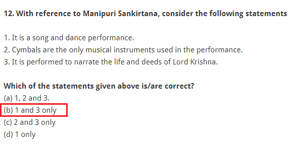With reference to Manipuri Sankirtana, consider the following statements: 1. It is a song and dance performance. 2. Cymbals are the only musical instruments used in the performance. 3. It is performed to narrate the life and deeds of Lord Krishna. Which of the statements given above is/are correct? (a) 1, 2 and 3. (b) 1 and 3 only (c) 2 and 3 only (d) 1 only