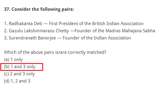 Consider the following pairs: 1. Radhakanta Deb — First President of the British Indian Association 2. Gazulu Lakshminarasu Chetty —Founder of the Madras Mahajana Sabha 3. Surendranath Banerjee — Founder of the Indian Association Which of the above pairs is/are correctly matched? (a) 1 only (b) 1 and 3 only (c) 2 and 3 only (d) 1, 2 and 3