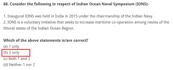 Consider the following in respect of Indian Ocean Naval Symposium (IONS): 1. Inaugural IONS was held in India in 2015 under the chairmanship of the Indian Navy. 2. IONS is a voluntary initiative that seeks to increase maritime co-operation among navies of the littoral states of the Indian Ocean Region. Which of the above statements is/are correct? (a) 1 only (b) 2 only (c) Both 1 and 2 (d) Neither 1 nor 2