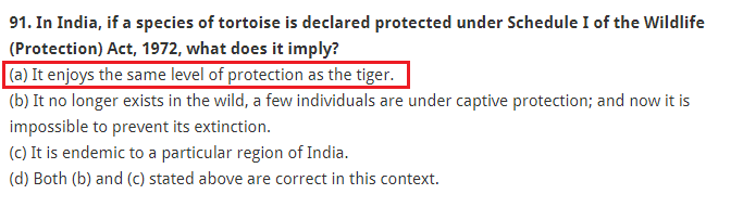 In India, if a species of tortoise is declared protected under Schedule I of the Wildlife (Protection) Act, 1972, what does it imply? (a) It enjoys the same level of protection as the tiger. (b) It no longer exists in the wild, a few individuals are under captive protection; and now it is impossible to prevent its extinction. (c) It is endemic to a particular region of India. (d) Both (b) and (c) stated above are correct in this context.